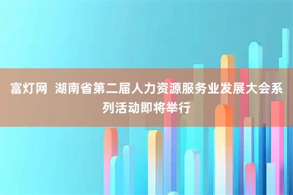 富灯网  湖南省第二届人力资源服务业发展大会系列活动即将举行