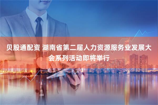 贝股通配资 湖南省第二届人力资源服务业发展大会系列活动即将举行