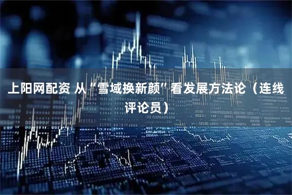 上阳网配资 从“雪域换新颜”看发展方法论（连线评论员）