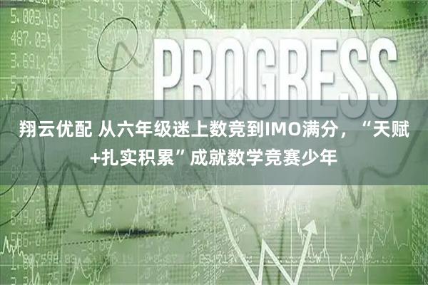 翔云优配 从六年级迷上数竞到IMO满分，“天赋+扎实积累”成就数学竞赛少年