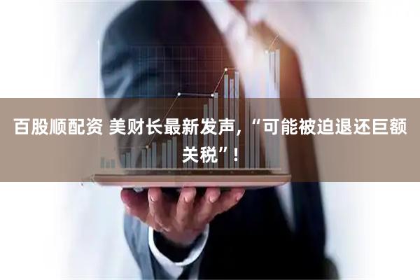 百股顺配资 美财长最新发声, “可能被迫退还巨额关税”!