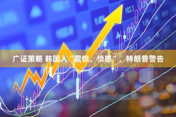 广证策略 韩国人“震惊、愤怒”，特朗普警告