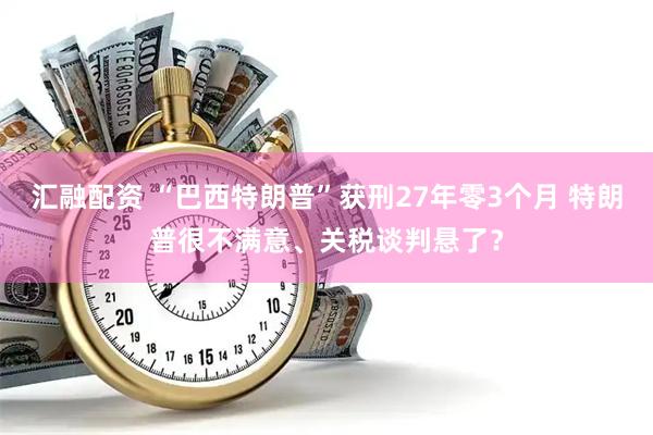 汇融配资 “巴西特朗普”获刑27年零3个月 特朗普很不满意、关税谈判悬了？