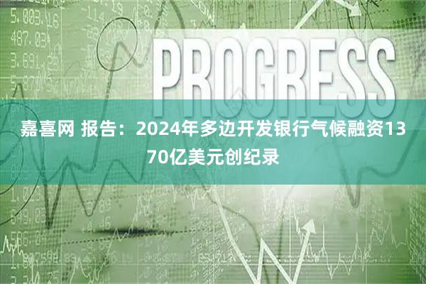 嘉喜网 报告：2024年多边开发银行气候融资1370亿美元创纪录