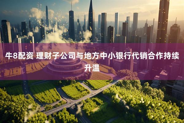 牛8配资 理财子公司与地方中小银行代销合作持续升温