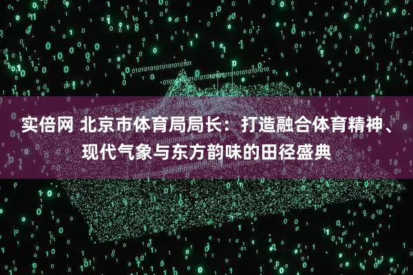 实倍网 北京市体育局局长：打造融合体育精神、现代气象与东方韵味的田径盛典