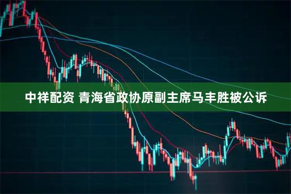 中祥配资 青海省政协原副主席马丰胜被公诉