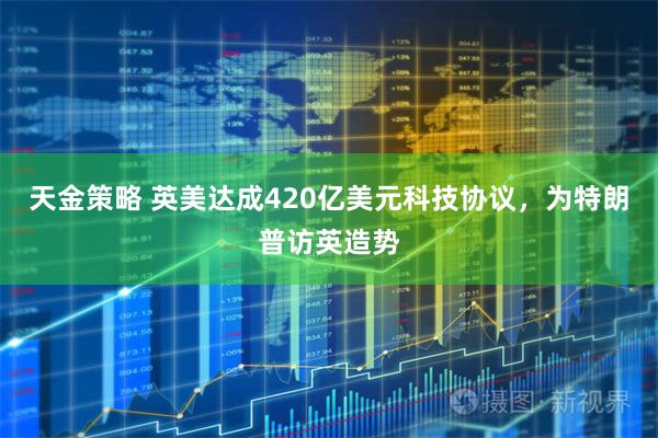 天金策略 英美达成420亿美元科技协议，为特朗普访英造势