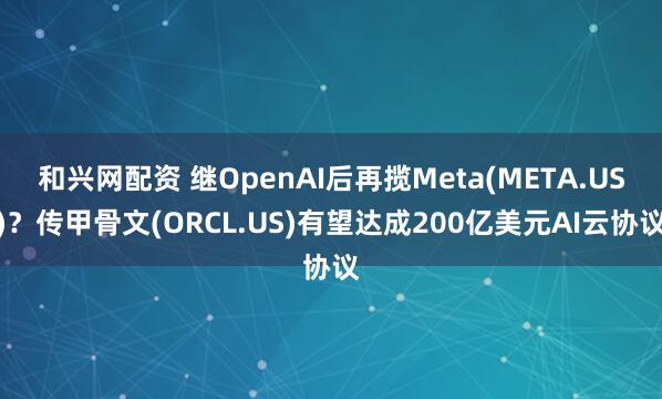 和兴网配资 继OpenAI后再揽Meta(META.US)？传甲骨文(ORCL.US)有望达成200亿美元AI云协议