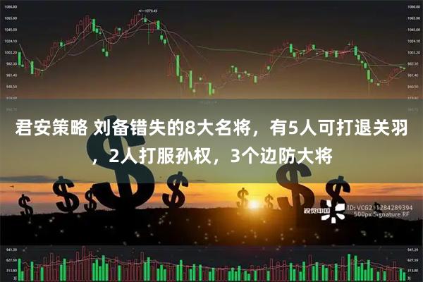 君安策略 刘备错失的8大名将，有5人可打退关羽，2人打服孙权，3个边防大将