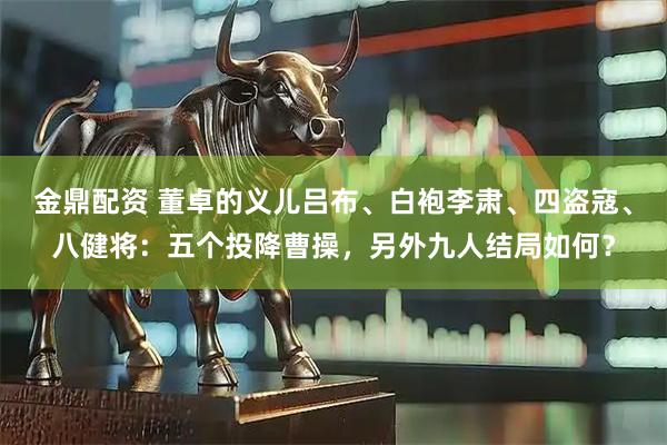 金鼎配资 董卓的义儿吕布、白袍李肃、四盗寇、八健将：五个投降曹操，另外九人结局如何？