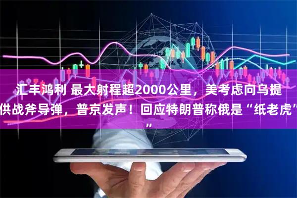 汇丰鸿利 最大射程超2000公里，美考虑向乌提供战斧导弹，普京发声！回应特朗普称俄是“纸老虎”