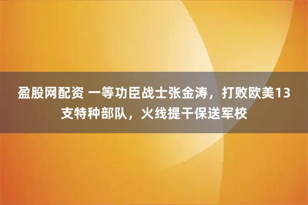 盈股网配资 一等功臣战士张金涛，打败欧美13支特种部队，火线提干保送军校