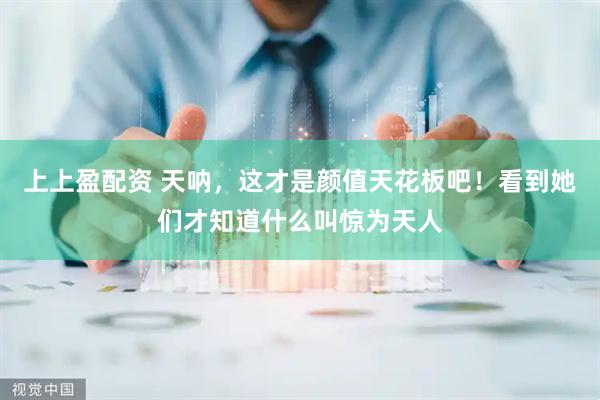 上上盈配资 天呐，这才是颜值天花板吧！看到她们才知道什么叫惊为天人