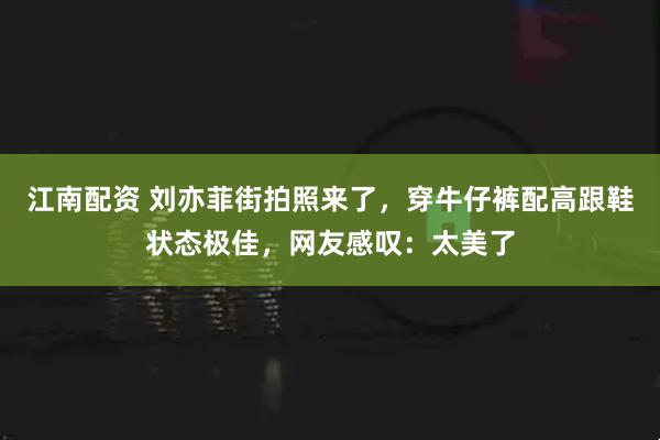 江南配资 刘亦菲街拍照来了，穿牛仔裤配高跟鞋状态极佳，网友感叹：太美了