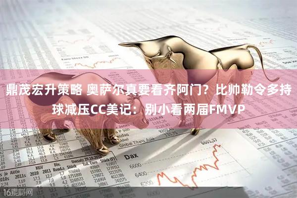 鼎茂宏升策略 奥萨尔真要看齐阿门？比帅勒令多持球减压CC美记：别小看两届FMVP