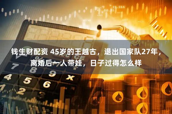 钱生财配资 45岁的王越古，退出国家队27年，离婚后一人带娃，日子过得怎么样