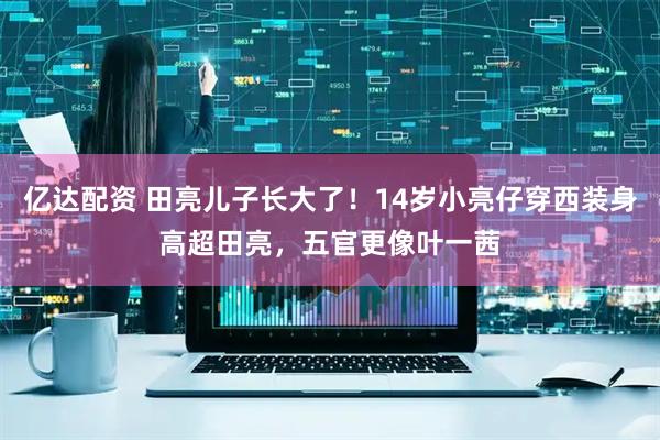 亿达配资 田亮儿子长大了！14岁小亮仔穿西装身高超田亮，五官更像叶一茜