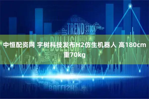中恒配资网 宇树科技发布H2仿生机器人 高180cm重70kg