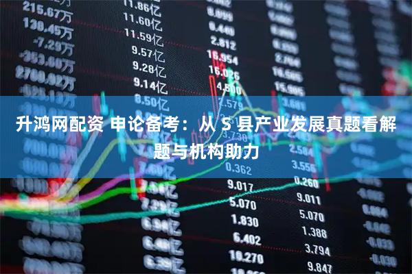 升鸿网配资 申论备考：从 S 县产业发展真题看解题与机构助力