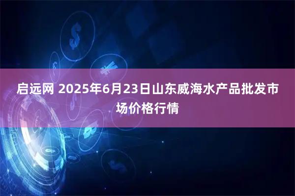 启远网 2025年6月23日山东威海水产品批发市场价格行情
