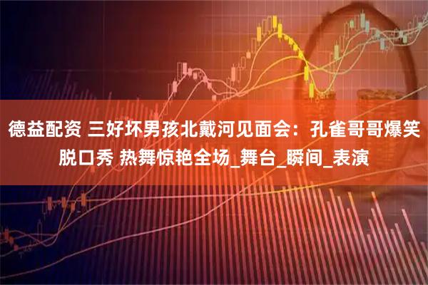 德益配资 三好坏男孩北戴河见面会:孔雀哥哥爆笑脱口秀 热舞惊艳全场_舞台_瞬间_表演