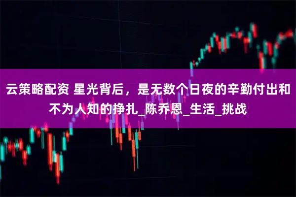 云策略配资 星光背后,是无数个日夜的辛勤付出和不为人知的挣扎_陈乔恩_生活_挑战