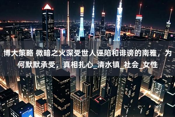 博大策略 微暗之火深受世人诬陷和诽谤的南雅,为何默默承受,真相扎心_清水镇_社会_女性