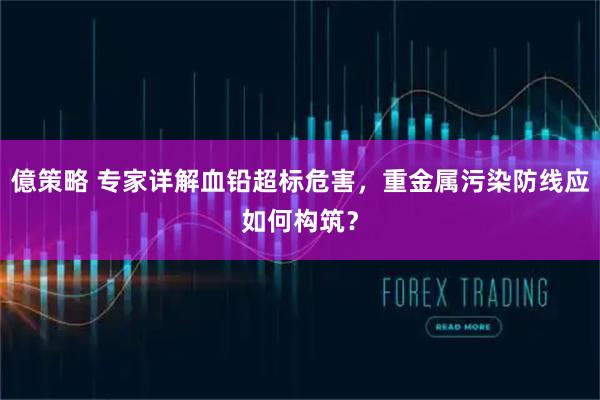 億策略 专家详解血铅超标危害,重金属污染防线应如何构筑?