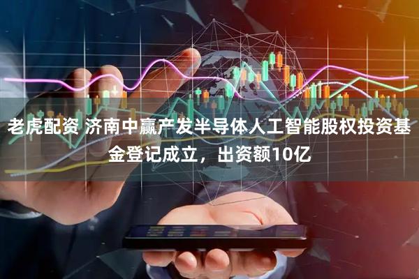 老虎配资 济南中赢产发半导体人工智能股权投资基金登记成立，出资额10亿