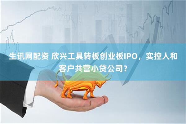 生讯网配资 欣兴工具转板创业板IPO，实控人和客户共营小贷公司？
