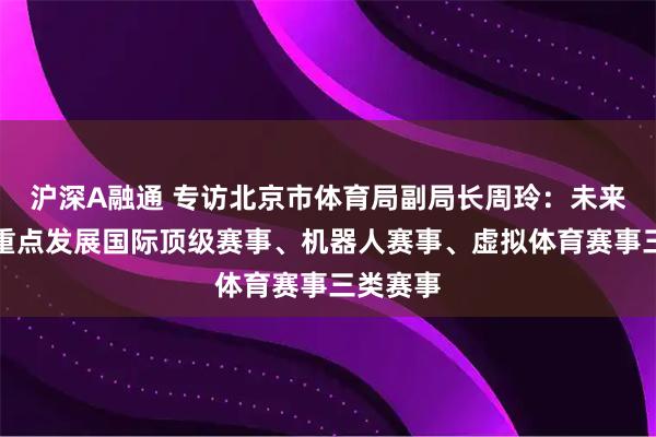 沪深A融通 专访北京市体育局副局长周玲：未来北京将重点发展国际顶级赛事、机器人赛事、虚拟体育赛事三类赛事