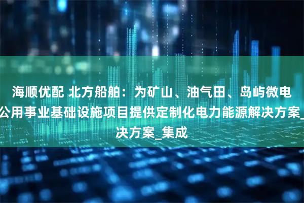 海顺优配 北方船舶：为矿山、油气田、岛屿微电网、公用事业基础设施项目提供定制化电力能源解决方案_集成