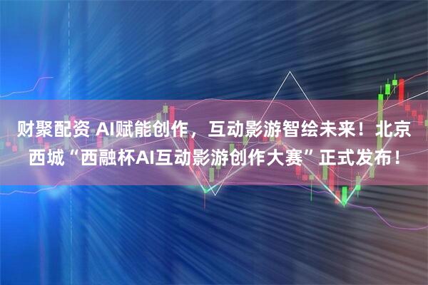 财聚配资 AI赋能创作，互动影游智绘未来！北京西城“西融杯AI互动影游创作大赛”正式发布！