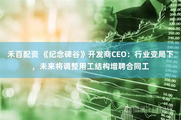 禾百配资 《纪念碑谷》开发商CEO：行业变局下，未来将调整用工结构增聘合同工